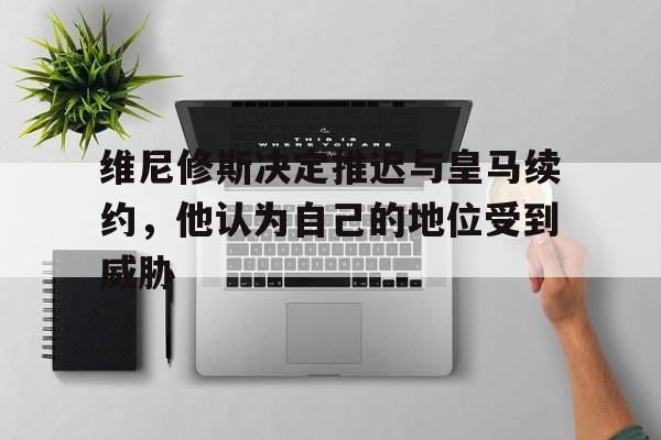 678体育-关于维尼修斯决定推迟与皇马续约，他认为自己的地位受到威胁的信息